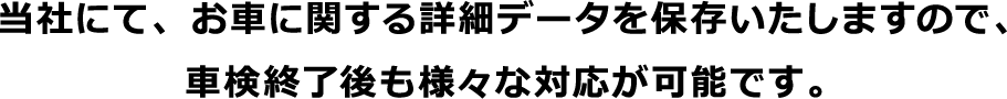 当社にて、お車に関する詳細データを保存いたしますので、車検終了後も様々な対応が可能です。