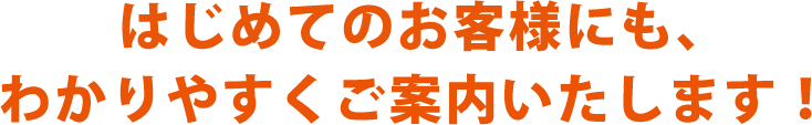 はじめてのお客様にも、わかりやすくご案内いたします！