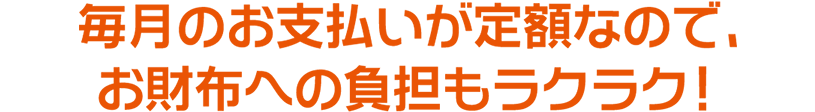 毎月のお支払いが定額なので、お財布への負担もラクラク！