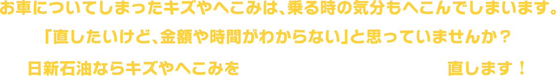 おクルマについてしまったキズやへこみで、乗る時の気分もへこんでしまいます。「直したいけど、金額や時間がわからない」と思っていませんか？日新石油ならキズやへこみを『安く』『早く』『きれいに』直します！