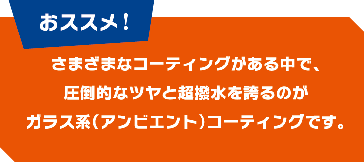 ＜おすすめ！＞さまざまなコーティングがある中で、圧倒的なツヤと超撥水を誇るのがガラス系（アンビエント）コーティングです。