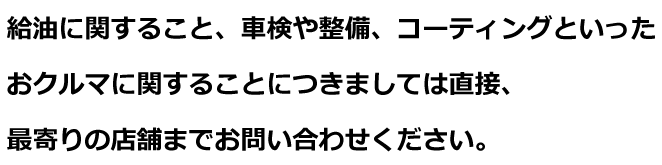 給油に関すること、車検や整備、コーティングといったおクルマに関することにつきましては直接、最寄りの店舗までお問い合わせください。