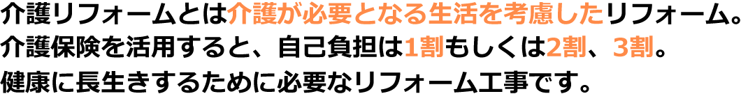 介護リフォームとは介護が必要となる生活を考慮したリフォーム。介護保険を活用すると、自己負担は1割もしくは2割、3割。健康に長生きするために必要なリフォーム工事です。