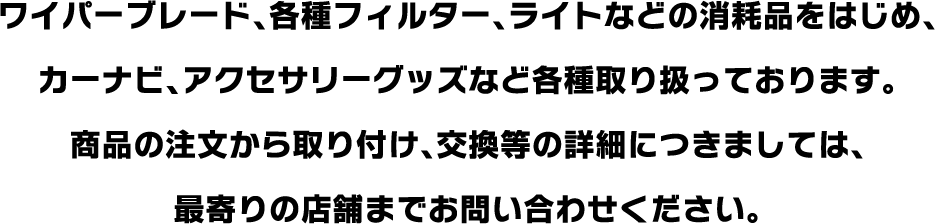 ワイパーブレード、各種フィルター、ライトなどの消耗品をはじめ、カーナビ、アクセサリーグッズなど各種取り扱っております。